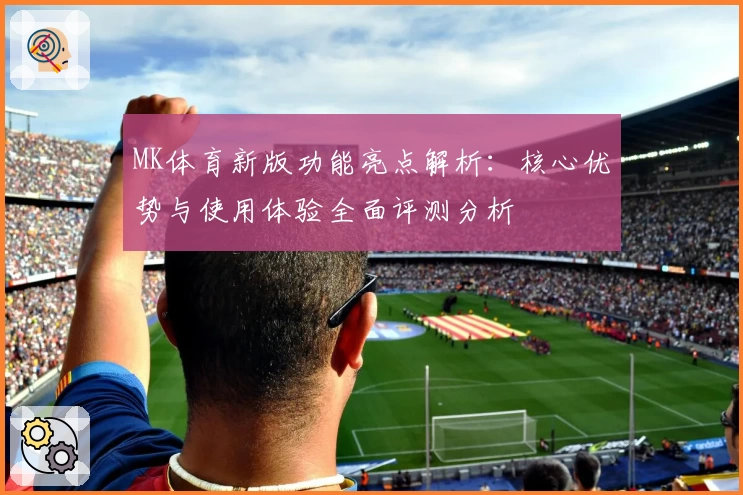 MK体育新版功能亮点解析：核心优势与使用体验全面评测分析