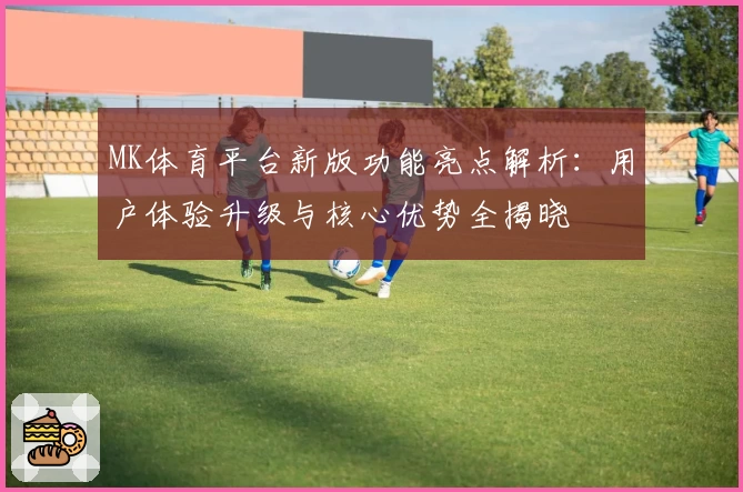 MK体育平台新版功能亮点解析：用户体验升级与核心优势全揭晓